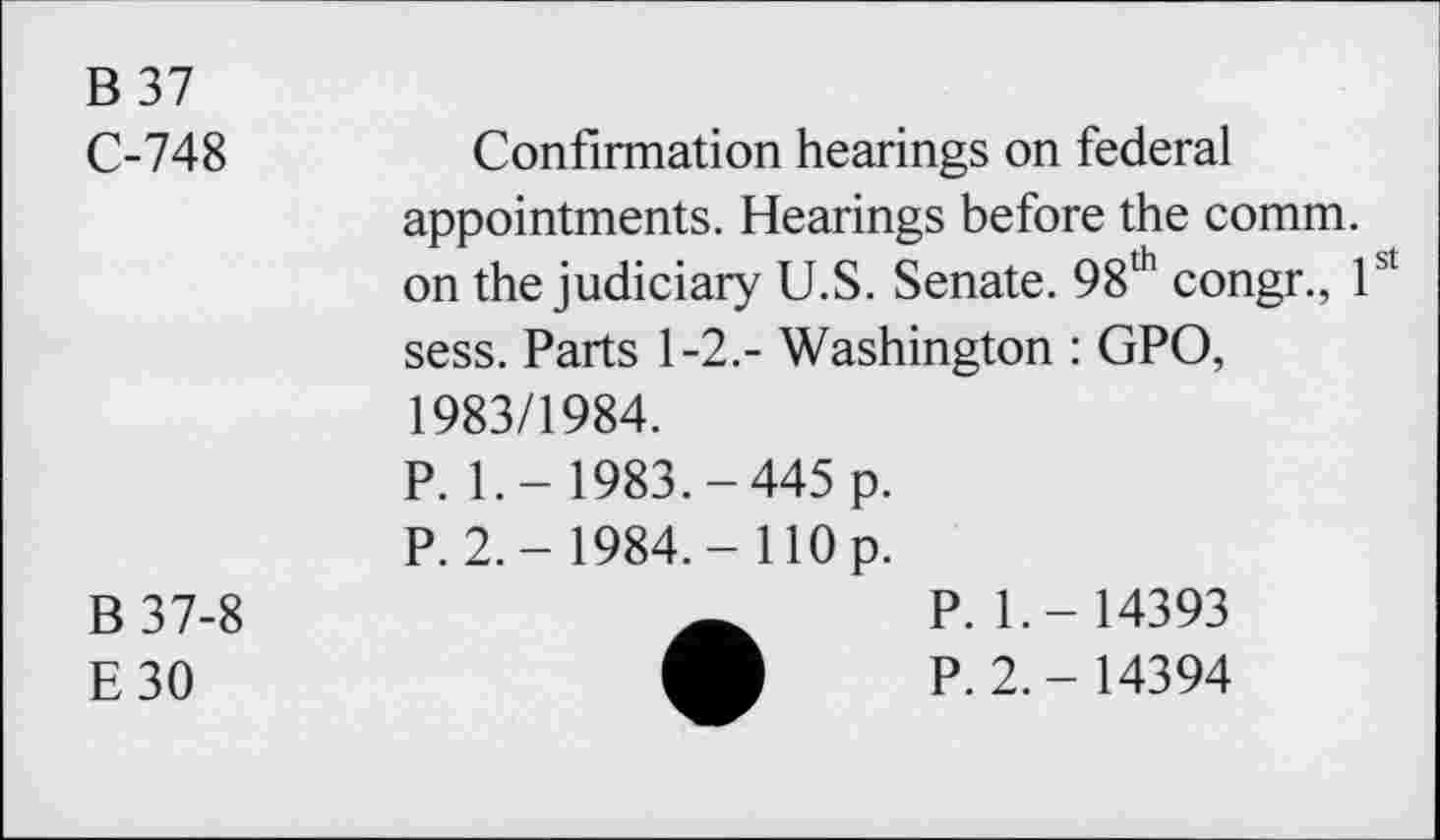 ﻿B 37
C-748	Confirmation hearings on federal
appointments. Hearings before the comm, on the judiciary U.S. Senate. 98th congr., 1st sess. Parts 1-2.- Washington : GPO, 1983/1984.
P. 1.- 1983.-445 p.
P. 2.- 1984.- 110 p.
B37-8
E30
P. 1.- 14393
P. 2.- 14394